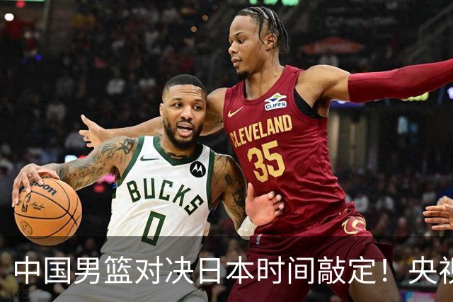 中国男篮对决日本时间敲定！央视CCTV5+直播，要是想3杀敌手需做3点调动