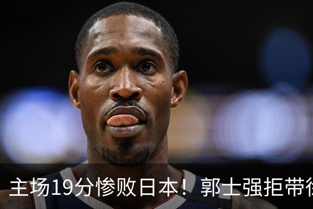 主场19分惨败日本！郭士强拒带徐杰+胡明轩自废武功，中国男篮陷出局绝境