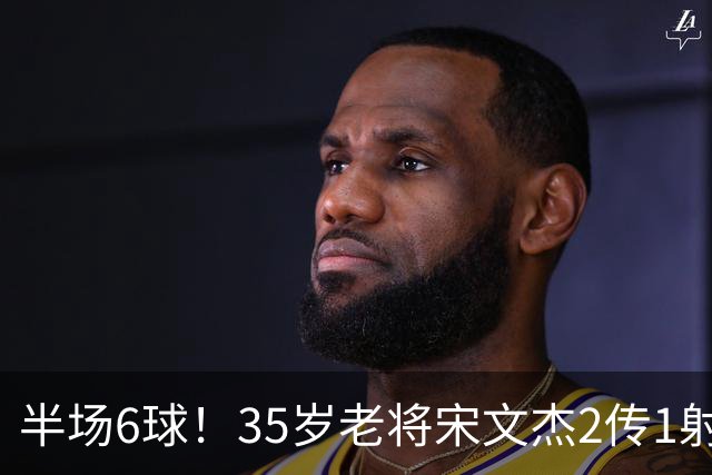半场6球！35岁老将宋文杰2传1射+0角度破门，这才是中国足球该有的样子！